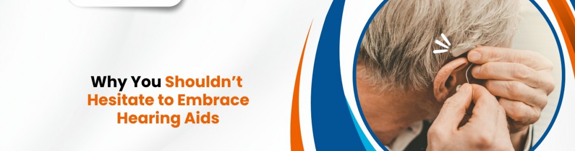 Why You Shouldn’t Hesitate to Embrace Hearing Aids